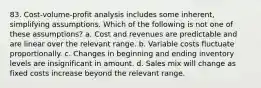 83. Cost-volume-profit analysis includes some inherent, simplifying assumptions. Which of the following is not one of these assumptions? a. Cost and revenues are predictable and are linear over the relevant range. b. Variable costs fluctuate proportionally. c. Changes in beginning and ending inventory levels are insignificant in amount. d. Sales mix will change as fixed costs increase beyond the relevant range.