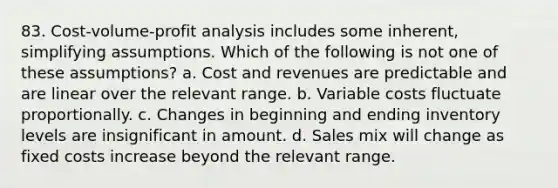 83. Cost-volume-profit analysis includes some inherent, simplifying assumptions. Which of the following is not one of these assumptions? a. Cost and revenues are predictable and are linear over the relevant range. b. Variable costs fluctuate proportionally. c. Changes in beginning and ending inventory levels are insignificant in amount. d. Sales mix will change as fixed costs increase beyond the relevant range.