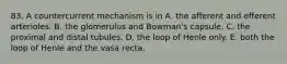 83. A countercurrent mechanism is in A. the afferent and efferent arterioles. B. the glomerulus and Bowman's capsule. C. the proximal and distal tubules. D. the loop of Henle only. E. both the loop of Henle and the vasa recta.