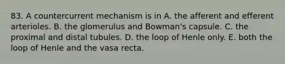 83. A countercurrent mechanism is in A. the afferent and efferent arterioles. B. the glomerulus and Bowman's capsule. C. the proximal and distal tubules. D. the loop of Henle only. E. both the loop of Henle and the vasa recta.