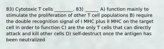 83) Cytotoxic T cells ________. 83) ______ A) function mainly to stimulate the proliferation of other T cell populations B) require the double recognition signal of I MHC plus II MHC on the target cell in order to function C) are the only T cells that can directly attack and kill other cells D) self-destruct once the antigen has been neutralized