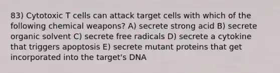 83) Cytotoxic T cells can attack target cells with which of the following chemical weapons? A) secrete strong acid B) secrete organic solvent C) secrete free radicals D) secrete a cytokine that triggers apoptosis E) secrete mutant proteins that get incorporated into the target's DNA