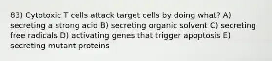 83) Cytotoxic T cells attack target cells by doing what? A) secreting a strong acid B) secreting organic solvent C) secreting free radicals D) activating genes that trigger apoptosis E) secreting mutant proteins