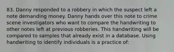 83. Danny responded to a robbery in which the suspect left a note demanding money. Danny hands over this note to crime scene investigators who want to compare the handwriting to other notes left at previous robberies. This handwriting will be compared to samples ​that already exist in a database. Using handwriting to identify individuals is a practice of: