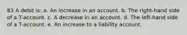 83 A debit is: a. An increase in an account. b. The right-hand side of a T-account. c. A decrease in an account. d. The left-hand side of a T-account. e. An increase to a liability account.