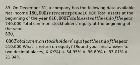 83. On December 31, a company has the following data available Net Income 180,000 Interest expense10,000 Total assets at the beginning of the year 810,000 Total assets at the end of the year740,000 Total common stockholders' equity at the beginning of the year 520,000 Total common stockholders' equity at the end of the year510,000 What is return on equity? (Round your final answer to two decimal places, X.XX%) a. 34.95% b. 36.89% c. 33.01% d. 21.94%