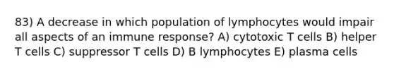 83) A decrease in which population of lymphocytes would impair all aspects of an immune response? A) cytotoxic T cells B) helper T cells C) suppressor T cells D) B lymphocytes E) plasma cells