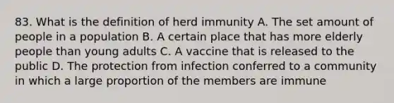 83. What is the definition of herd immunity A. The set amount of people in a population B. A certain place that has more elderly people than young adults C. A vaccine that is released to the public D. The protection from infection conferred to a community in which a large proportion of the members are immune