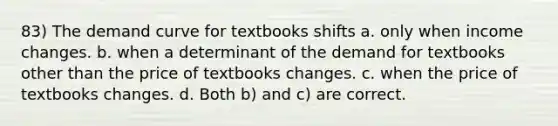 83) The demand curve for textbooks shifts a. only when income changes. b. when a determinant of the demand for textbooks other than the price of textbooks changes. c. when the price of textbooks changes. d. Both b) and c) are correct.