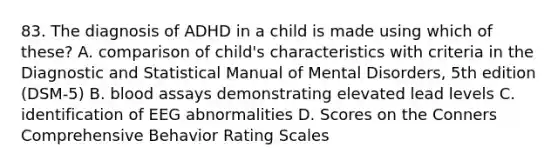 83. The diagnosis of ADHD in a child is made using which of these? A. comparison of child's characteristics with criteria in the Diagnostic and Statistical Manual of Mental Disorders, 5th edition (DSM-5) B. blood assays demonstrating elevated lead levels C. identification of EEG abnormalities D. Scores on the Conners Comprehensive Behavior Rating Scales