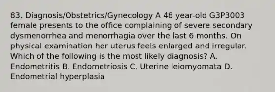 83. Diagnosis/Obstetrics/Gynecology A 48 year-old G3P3003 female presents to the office complaining of severe secondary dysmenorrhea and menorrhagia over the last 6 months. On physical examination her uterus feels enlarged and irregular. Which of the following is the most likely diagnosis? A. Endometritis B. Endometriosis C. Uterine leiomyomata D. Endometrial hyperplasia