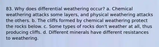 83. Why does differential weathering occur? a. Chemical weathering attacks some layers, and physical weathering attacks the others. b. The cliffs formed by chemical weathering protect the rocks below. c. Some types of rocks don't weather at all, thus producing cliffs. d. Different minerals have different resistances to weathering.