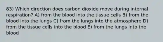 83) Which direction does carbon dioxide move during internal respiration? A) from the blood into the tissue cells B) from the blood into the lungs C) from the lungs into the atmosphere D) from the tissue cells into the blood E) from the lungs into the blood