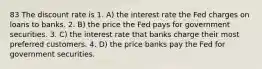 83 The discount rate is 1. A) the interest rate the Fed charges on loans to banks. 2. B) the price the Fed pays for government securities. 3. C) the interest rate that banks charge their most preferred customers. 4. D) the price banks pay the Fed for government securities.