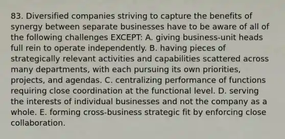 83. Diversified companies striving to capture the benefits of synergy between separate businesses have to be aware of all of the following challenges EXCEPT: A. giving business-unit heads full rein to operate independently. B. having pieces of strategically relevant activities and capabilities scattered across many departments, with each pursuing its own priorities, projects, and agendas. C. centralizing performance of functions requiring close coordination at the functional level. D. serving the interests of individual businesses and not the company as a whole. E. forming cross-business strategic fit by enforcing close collaboration.