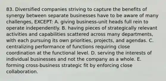 83. Diversified companies striving to capture the benefits of synergy between separate businesses have to be aware of many challenges, EXCEPT: A. giving business-unit heads full rein to operate independently. B. having pieces of strategically relevant activities and capabilities scattered across many departments, with each pursuing its own priorities, projects, and agendas. C. centralizing performance of functions requiring close coordination at the functional level. D. serving the interests of individual businesses and not the company as a whole. E. forming cross-business strategic fit by enforcing close collaboration.