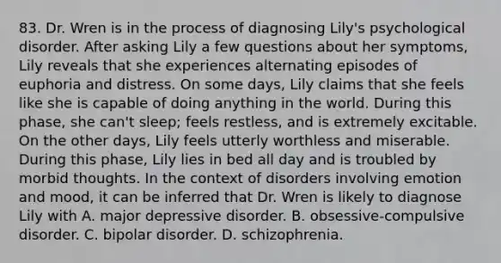 83. Dr. Wren is in the process of diagnosing Lily's psychological disorder. After asking Lily a few questions about her symptoms, Lily reveals that she experiences alternating episodes of euphoria and distress. On some days, Lily claims that she feels like she is capable of doing anything in the world. During this phase, she can't sleep; feels restless, and is extremely excitable. On the other days, Lily feels utterly worthless and miserable. During this phase, Lily lies in bed all day and is troubled by morbid thoughts. In the context of disorders involving emotion and mood, it can be inferred that Dr. Wren is likely to diagnose Lily with A. major depressive disorder. B. obsessive-compulsive disorder. C. bipolar disorder. D. schizophrenia.