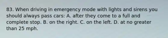 83. When driving in emergency mode with lights and sirens you should always pass cars: A. after they come to a full and complete stop. B. on the right. C. on the left. D. at no greater than 25 mph.