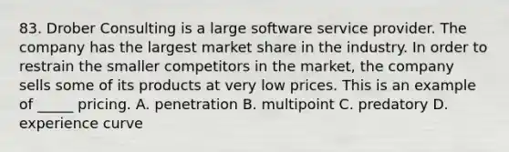 83. Drober Consulting is a large software service provider. The company has the largest market share in the industry. In order to restrain the smaller competitors in the market, the company sells some of its products at very low prices. This is an example of _____ pricing. A. penetration B. multipoint C. predatory D. experience curve