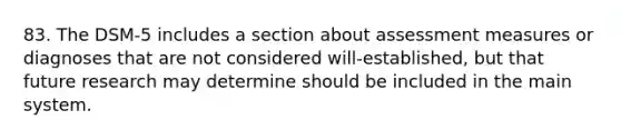 83. The DSM-5 includes a section about assessment measures or diagnoses that are not considered will-established, but that future research may determine should be included in the main system.