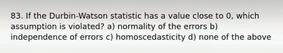 83. If the Durbin-Watson statistic has a value close to 0, which assumption is violated? a) normality of the errors b) independence of errors c) homoscedasticity d) none of the above