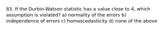 83. If the Durbin-Watson statistic has a value close to 4, which assumption is violated? a) normality of the errors b) independence of errors c) homoscedasticity d) none of the above