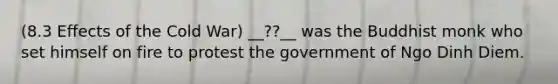 (8.3 Effects of the Cold War) __??__ was the Buddhist monk who set himself on fire to protest the government of Ngo Dinh Diem.
