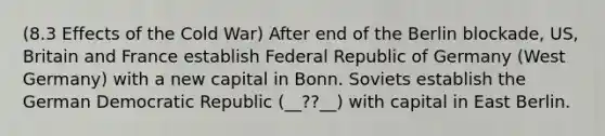 (8.3 Effects of the Cold War) After end of the Berlin blockade, US, Britain and France establish Federal Republic of Germany (West Germany) with a new capital in Bonn. Soviets establish the German Democratic Republic (__??__) with capital in East Berlin.