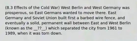 (8.3 Effects of the Cold War) West Berlin and West Germany was prosperous, so East Germans wanted to move there. East Germany and Soviet Union built first a barbed wire fence, and eventually a solid, permanent wall between East and West Berlin (known as the __??__) which separated the city from 1961 to 1989, when it was torn down.