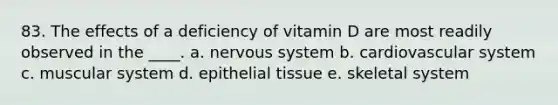 83. The effects of a deficiency of vitamin D are most readily observed in the ____. a. nervous system b. cardiovascular system c. muscular system d. epithelial tissue e. skeletal system