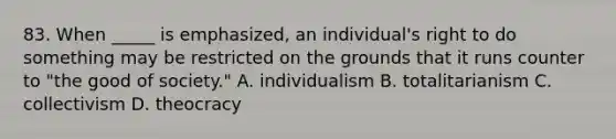 83. When _____ is emphasized, an individual's right to do something may be restricted on the grounds that it runs counter to "the good of society." A. individualism B. totalitarianism C. collectivism D. theocracy