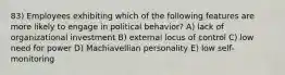 83) Employees exhibiting which of the following features are more likely to engage in political behavior? A) lack of organizational investment B) external locus of control C) low need for power D) Machiavellian personality E) low self-monitoring