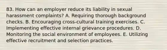 83. How can an employer reduce its liability in sexual harassment complaints? A. Requiring thorough background checks. B. Encouraging cross-cultural training exercises. C. Implementing effective internal grievance procedures. D. Monitoring the social environment of employees. E. Utilizing effective recruitment and selection practices.