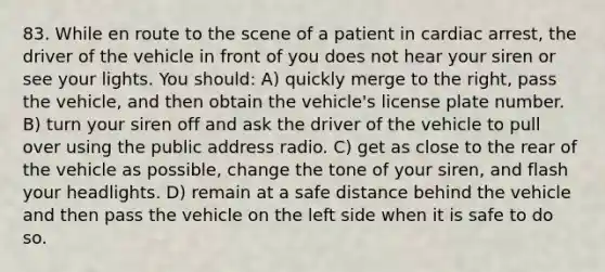 83. While en route to the scene of a patient in cardiac arrest, the driver of the vehicle in front of you does not hear your siren or see your lights. You should: A) quickly merge to the right, pass the vehicle, and then obtain the vehicle's license plate number. B) turn your siren off and ask the driver of the vehicle to pull over using the public address radio. C) get as close to the rear of the vehicle as possible, change the tone of your siren, and flash your headlights. D) remain at a safe distance behind the vehicle and then pass the vehicle on the left side when it is safe to do so.