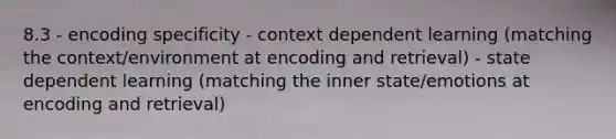 8.3 - encoding specificity - context dependent learning (matching the context/environment at encoding and retrieval) - state dependent learning (matching the inner state/emotions at encoding and retrieval)