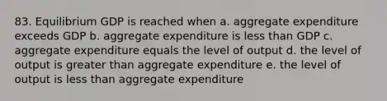 83. Equilibrium GDP is reached when a. aggregate expenditure exceeds GDP b. aggregate expenditure is less than GDP c. aggregate expenditure equals the level of output d. the level of output is greater than aggregate expenditure e. the level of output is less than aggregate expenditure