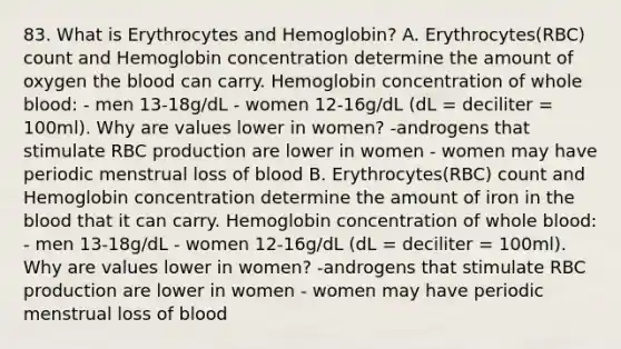 83. What is Erythrocytes and Hemoglobin? A. Erythrocytes(RBC) count and Hemoglobin concentration determine the amount of oxygen the blood can carry. Hemoglobin concentration of whole blood: - men 13-18g/dL - women 12-16g/dL (dL = deciliter = 100ml). Why are values lower in women? -androgens that stimulate RBC production are lower in women - women may have periodic menstrual loss of blood B. Erythrocytes(RBC) count and Hemoglobin concentration determine the amount of iron in the blood that it can carry. Hemoglobin concentration of whole blood: - men 13-18g/dL - women 12-16g/dL (dL = deciliter = 100ml). Why are values lower in women? -androgens that stimulate RBC production are lower in women - women may have periodic menstrual loss of blood