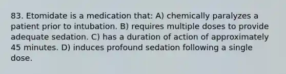 83. Etomidate is a medication that: A) chemically paralyzes a patient prior to intubation. B) requires multiple doses to provide adequate sedation. C) has a duration of action of approximately 45 minutes. D) induces profound sedation following a single dose.