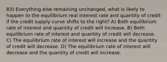 83) Everything else remaining unchanged, what is likely to happen to the equilibrium real interest rate and quantity of credit if the credit supply curve shifts to the right? A) Both equilibrium rate of interest and quantity of credit will increase. B) Both equilibrium rate of interest and quantity of credit will decrease. C) The equilibrium rate of interest will increase and the quantity of credit will decrease. D) The equilibrium rate of interest will decrease and the quantity of credit will increase.