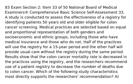 83 Exam Section 2: Item 33 of 50 National Board of Medical Examiners® Comprehensive Basic Science Self-Assessment 33. A study is conducted to assess the effectiveness of a registry for identifying patients 50 years old and older eligible for colon cancer screening. Medical practices are selected based on equal and proportional representation of both genders and socioeconomic and ethnic groups, including those who have medical insurance and those who do not. Half of the practices will use the registry for a 15-year period and the other half will provide usual care without the registry during the same period. Results show that the colon cancer mortality rate is decreased in the practices using the registry, and the researchers recommend use of a patient registry to decrease the number of deaths due to colon cancer. Which of the following study characteristics most directly supports the researchers' recommendation? A)