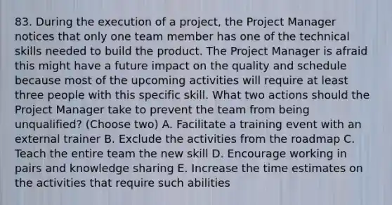 83. During the execution of a project, the Project Manager notices that only one team member has one of the technical skills needed to build the product. The Project Manager is afraid this might have a future impact on the quality and schedule because most of the upcoming activities will require at least three people with this specific skill. What two actions should the Project Manager take to prevent the team from being unqualified? (Choose two) A. Facilitate a training event with an external trainer B. Exclude the activities from the roadmap C. Teach the entire team the new skill D. Encourage working in pairs and knowledge sharing E. Increase the time estimates on the activities that require such abilities