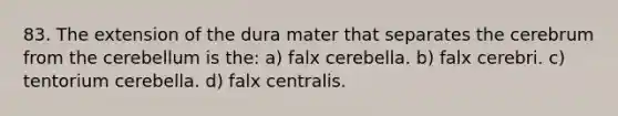 83. The extension of the dura mater that separates the cerebrum from the cerebellum is the: a) falx cerebella. b) falx cerebri. c) tentorium cerebella. d) falx centralis.