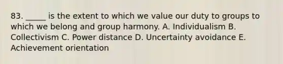 83. _____ is the extent to which we value our duty to groups to which we belong and group harmony. A. Individualism B. Collectivism C. Power distance D. Uncertainty avoidance E. Achievement orientation