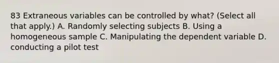 83 Extraneous variables can be controlled by what? (Select all that apply.) A. Randomly selecting subjects B. Using a homogeneous sample C. Manipulating the dependent variable D. conducting a pilot test