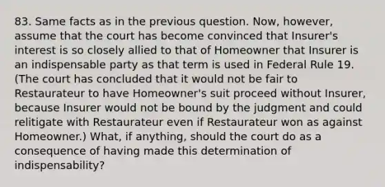 83. Same facts as in the previous question. Now, however, assume that the court has become convinced that Insurer's interest is so closely allied to that of Homeowner that Insurer is an indispensable party as that term is used in Federal Rule 19. (The court has concluded that it would not be fair to Restaurateur to have Homeowner's suit proceed without Insurer, because Insurer would not be bound by the judgment and could relitigate with Restaurateur even if Restaurateur won as against Homeowner.) What, if anything, should the court do as a consequence of having made this determination of indispensability?