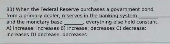 83) When the Federal Reserve purchases a government bond from a primary dealer, reserves in the banking system ________ and the monetary base ________, everything else held constant. A) increase; increases B) increase; decreases C) decrease; increases D) decrease; decreases