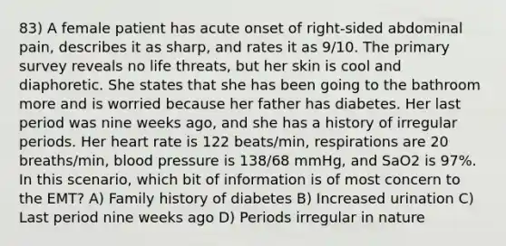 83) A female patient has acute onset of right-sided abdominal pain, describes it as sharp, and rates it as 9/10. The primary survey reveals no life threats, but her skin is cool and diaphoretic. She states that she has been going to the bathroom more and is worried because her father has diabetes. Her last period was nine weeks ago, and she has a history of irregular periods. Her heart rate is 122 beats/min, respirations are 20 breaths/min, blood pressure is 138/68 mmHg, and SaO2 is 97%. In this scenario, which bit of information is of most concern to the EMT? A) Family history of diabetes B) Increased urination C) Last period nine weeks ago D) Periods irregular in nature