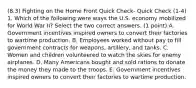 (8.3) Fighting on the Home Front Quick Check- Quick Check (1-4) 1. Which of the following were ways the U.S. economy mobilized for World War II? Select the two correct answers. (1 point) A. Government incentives inspired owners to convert their factories to wartime production. B. Employees worked without pay to fill government contracts for weapons, artillery, and tanks. C. Women and children volunteered to watch the skies for enemy airplanes. D. Many Americans bought and sold rations to donate the money they made to the troops. E. Government incentives inspired owners to convert their factories to wartime production.