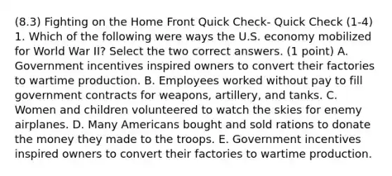 (8.3) Fighting on the Home Front Quick Check- Quick Check (1-4) 1. Which of the following were ways the U.S. economy mobilized for World War II? Select the two correct answers. (1 point) A. Government incentives inspired owners to convert their factories to wartime production. B. Employees worked without pay to fill government contracts for weapons, artillery, and tanks. C. Women and children volunteered to watch the skies for enemy airplanes. D. Many Americans bought and sold rations to donate the money they made to the troops. E. Government incentives inspired owners to convert their factories to wartime production.