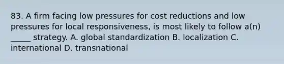 83. A firm facing low pressures for cost reductions and low pressures for local responsiveness, is most likely to follow a(n) _____ strategy. A. global standardization B. localization C. international D. transnational